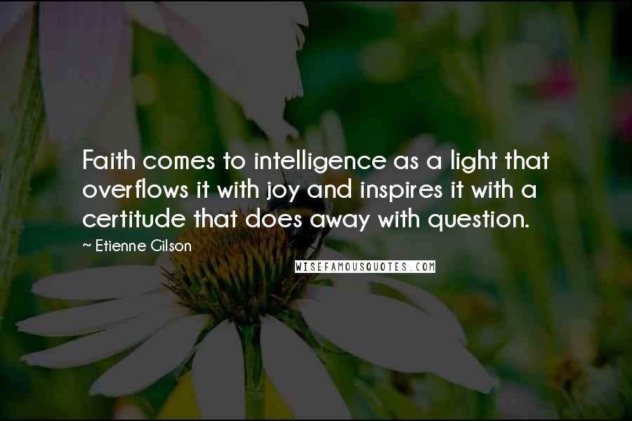 Etienne Gilson Quotes: Faith comes to intelligence as a light that overflows it with joy and inspires it with a certitude that does away with question.