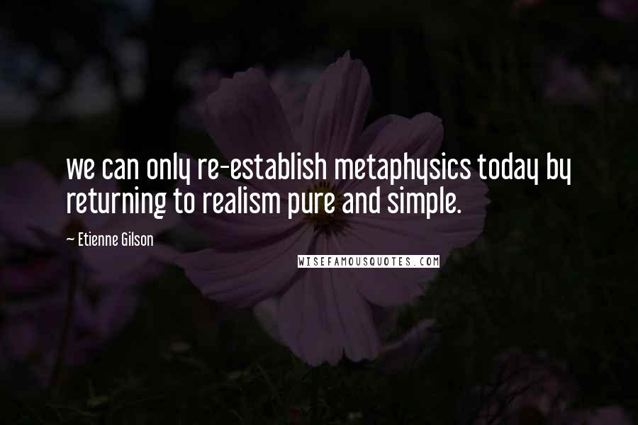 Etienne Gilson Quotes: we can only re-establish metaphysics today by returning to realism pure and simple.