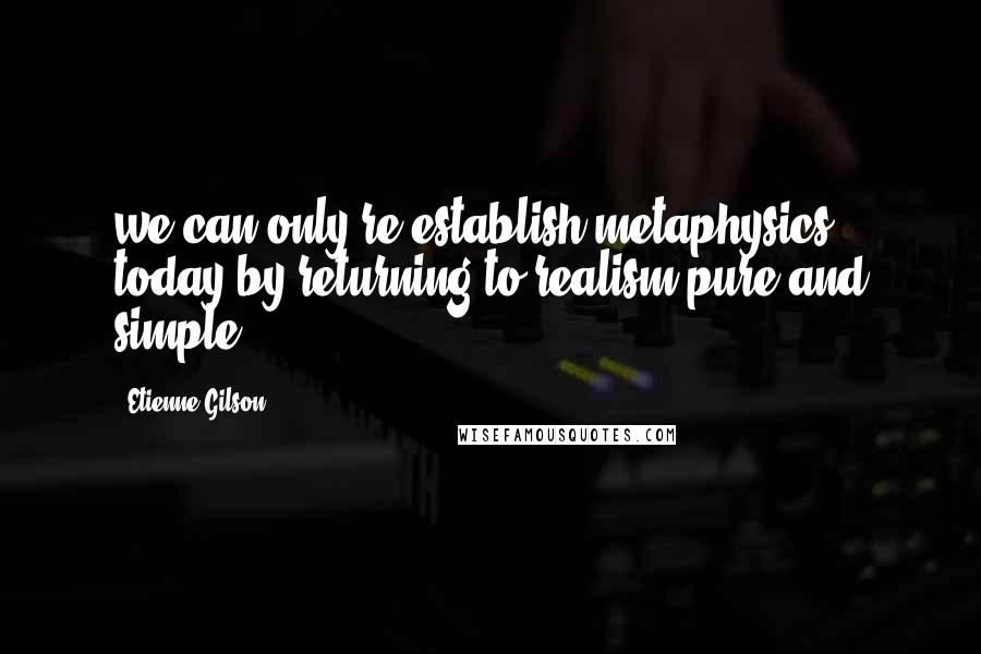 Etienne Gilson Quotes: we can only re-establish metaphysics today by returning to realism pure and simple.