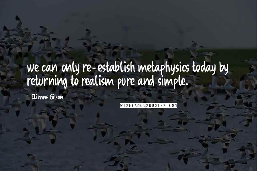 Etienne Gilson Quotes: we can only re-establish metaphysics today by returning to realism pure and simple.
