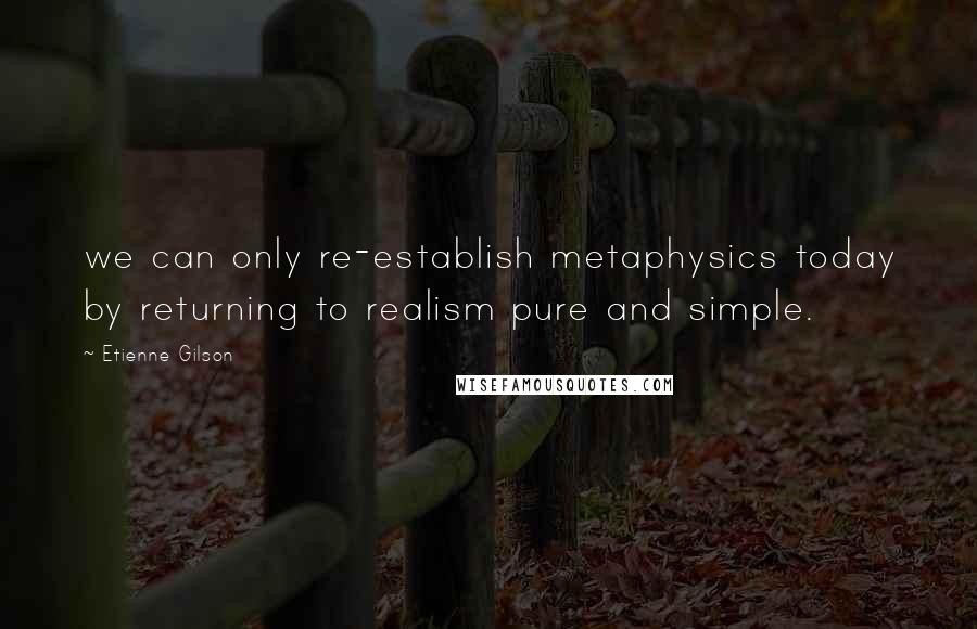 Etienne Gilson Quotes: we can only re-establish metaphysics today by returning to realism pure and simple.