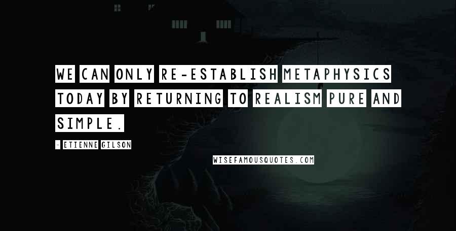 Etienne Gilson Quotes: we can only re-establish metaphysics today by returning to realism pure and simple.