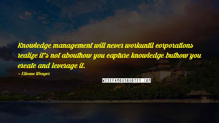 Etienne Wenger Quotes: Knowledge management will never workuntil corporations realize it's not abouthow you capture knowledge buthow you create and leverage it.