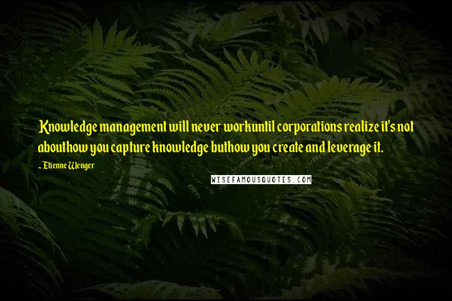 Etienne Wenger Quotes: Knowledge management will never workuntil corporations realize it's not abouthow you capture knowledge buthow you create and leverage it.