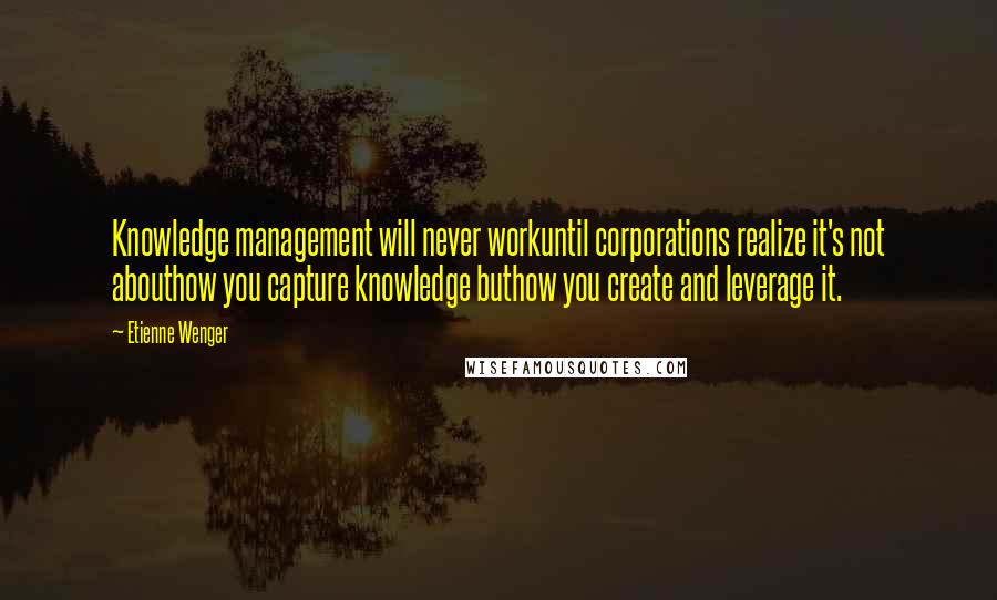 Etienne Wenger Quotes: Knowledge management will never workuntil corporations realize it's not abouthow you capture knowledge buthow you create and leverage it.