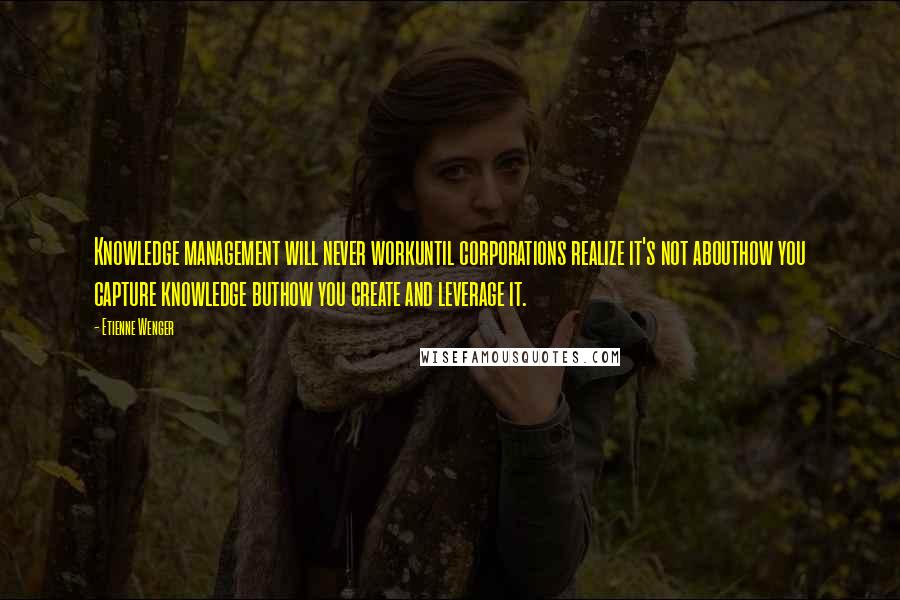 Etienne Wenger Quotes: Knowledge management will never workuntil corporations realize it's not abouthow you capture knowledge buthow you create and leverage it.