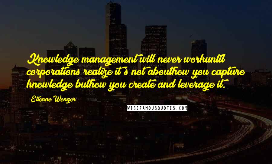 Etienne Wenger Quotes: Knowledge management will never workuntil corporations realize it's not abouthow you capture knowledge buthow you create and leverage it.