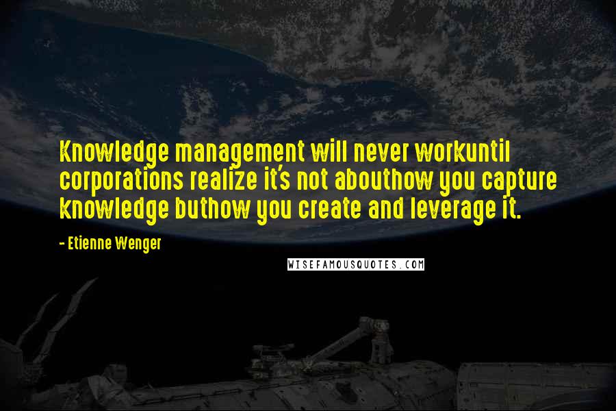 Etienne Wenger Quotes: Knowledge management will never workuntil corporations realize it's not abouthow you capture knowledge buthow you create and leverage it.