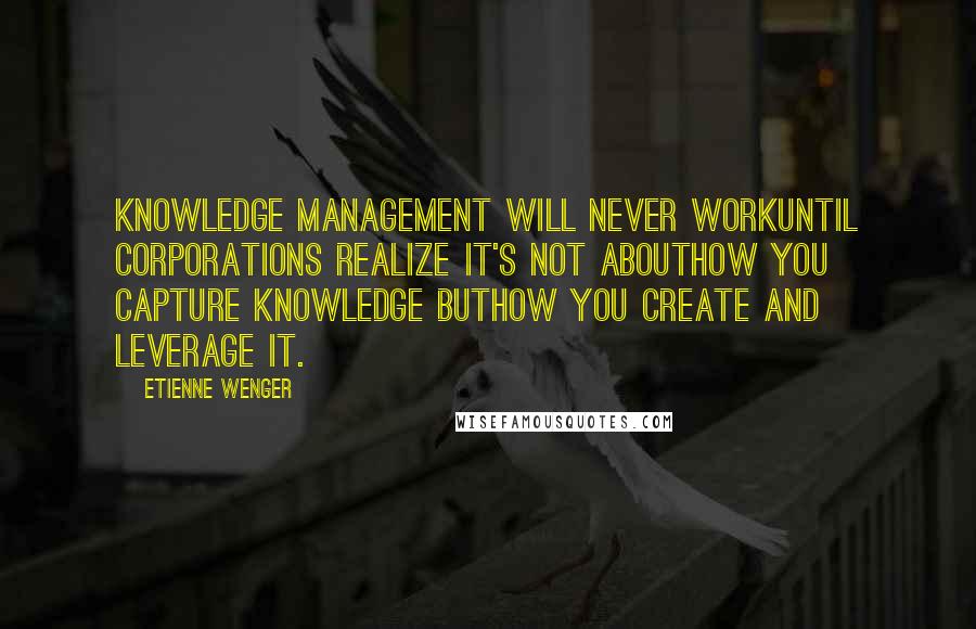 Etienne Wenger Quotes: Knowledge management will never workuntil corporations realize it's not abouthow you capture knowledge buthow you create and leverage it.