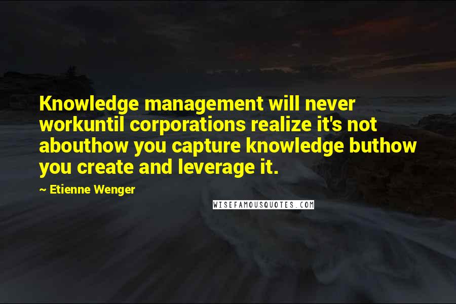 Etienne Wenger Quotes: Knowledge management will never workuntil corporations realize it's not abouthow you capture knowledge buthow you create and leverage it.