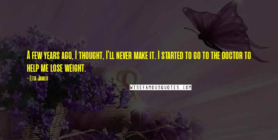 Etta James Quotes: A few years ago, I thought, I'll never make it. I started to go to the doctor to help me lose weight.