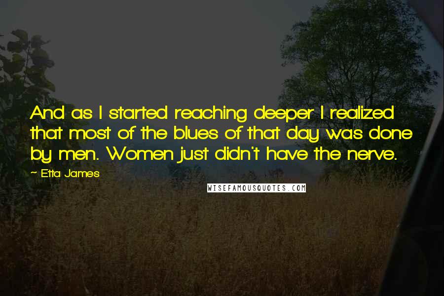 Etta James Quotes: And as I started reaching deeper I realized that most of the blues of that day was done by men. Women just didn't have the nerve.