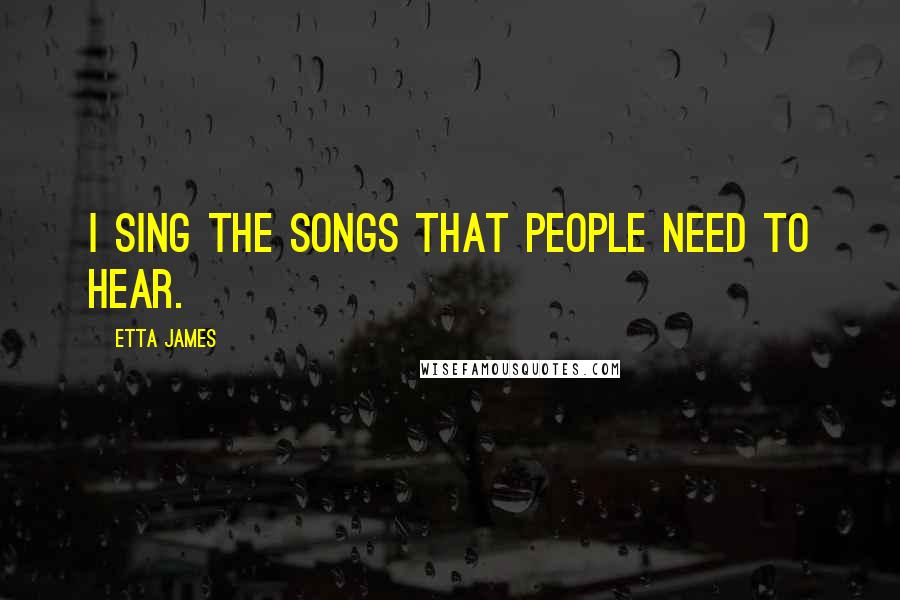 Etta James Quotes: I sing the songs that people need to hear.
