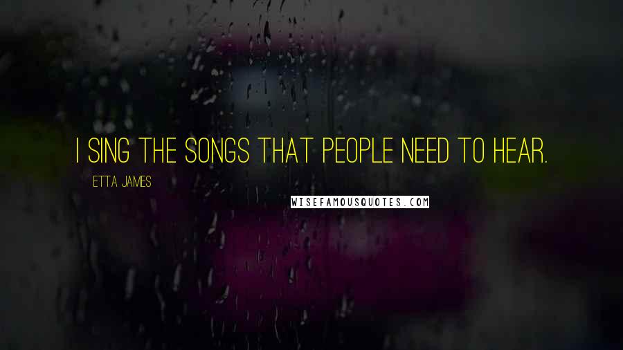 Etta James Quotes: I sing the songs that people need to hear.