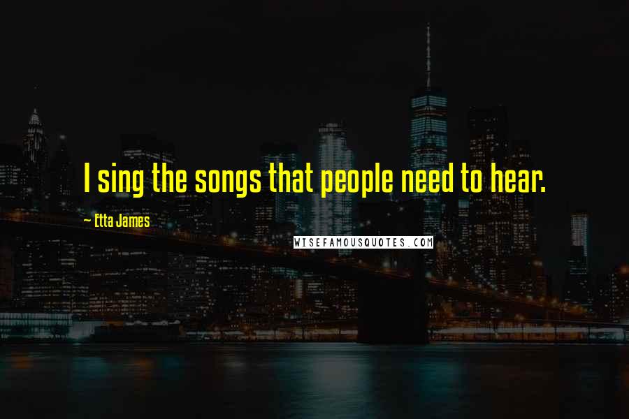 Etta James Quotes: I sing the songs that people need to hear.