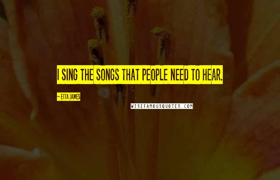 Etta James Quotes: I sing the songs that people need to hear.