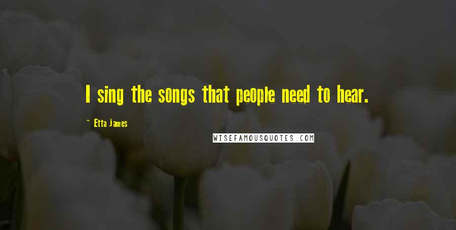 Etta James Quotes: I sing the songs that people need to hear.
