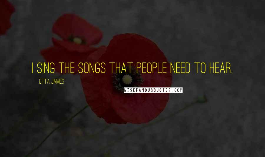 Etta James Quotes: I sing the songs that people need to hear.