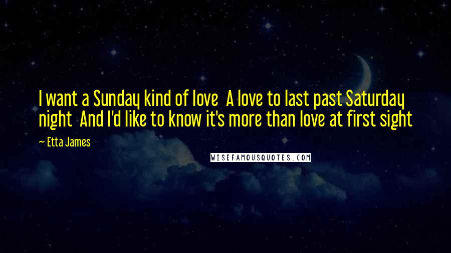 Etta James Quotes: I want a Sunday kind of love A love to last past Saturday night And I'd like to know it's more than love at first sight