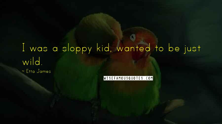 Etta James Quotes: I was a sloppy kid, wanted to be just wild.