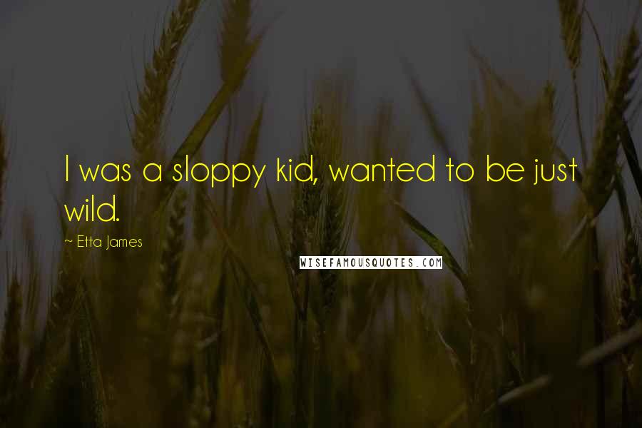 Etta James Quotes: I was a sloppy kid, wanted to be just wild.
