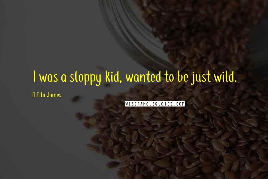 Etta James Quotes: I was a sloppy kid, wanted to be just wild.