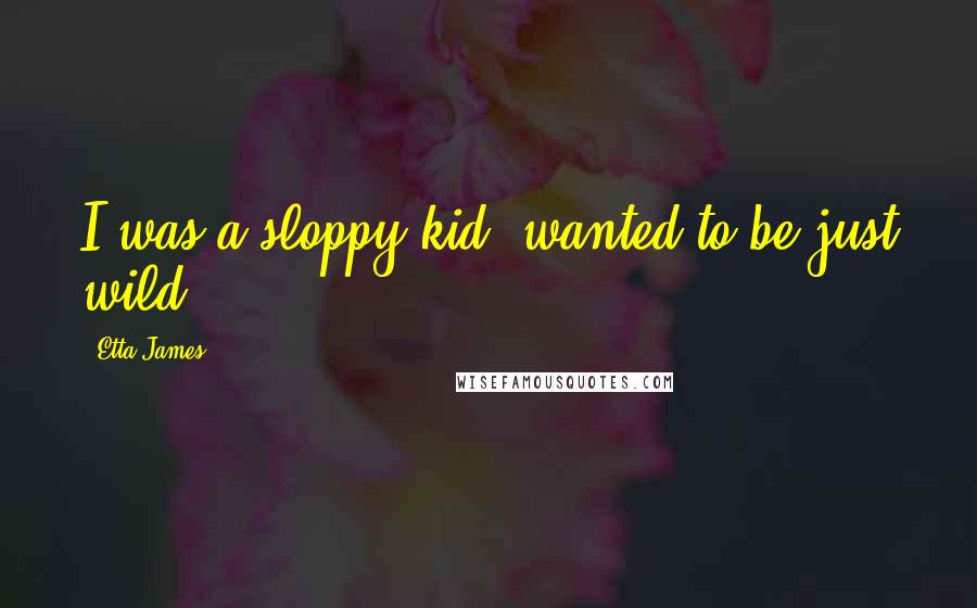 Etta James Quotes: I was a sloppy kid, wanted to be just wild.