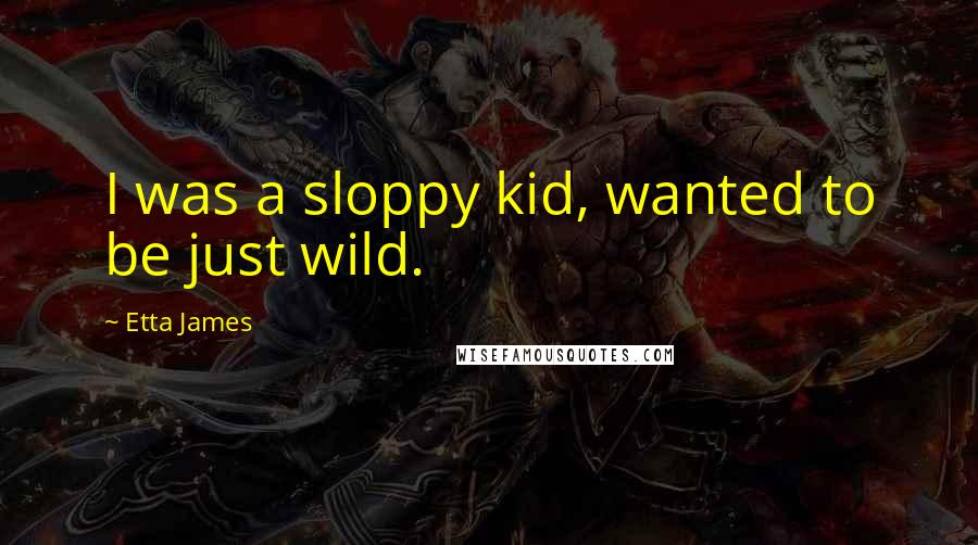 Etta James Quotes: I was a sloppy kid, wanted to be just wild.