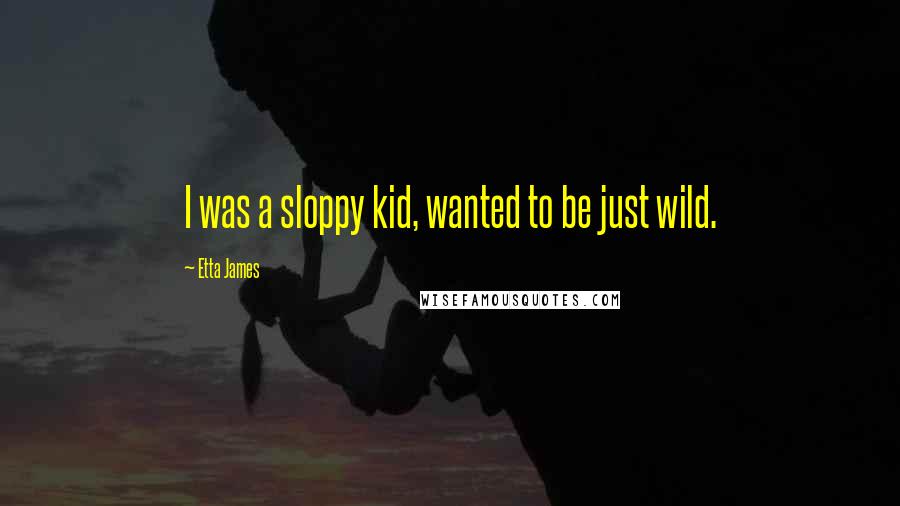 Etta James Quotes: I was a sloppy kid, wanted to be just wild.
