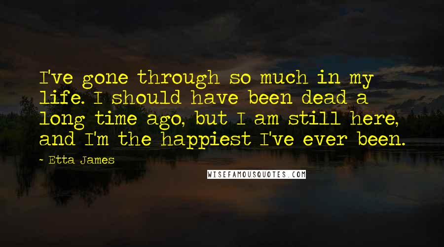 Etta James Quotes: I've gone through so much in my life. I should have been dead a long time ago, but I am still here, and I'm the happiest I've ever been.