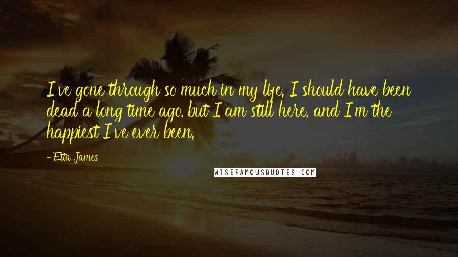 Etta James Quotes: I've gone through so much in my life. I should have been dead a long time ago, but I am still here, and I'm the happiest I've ever been.