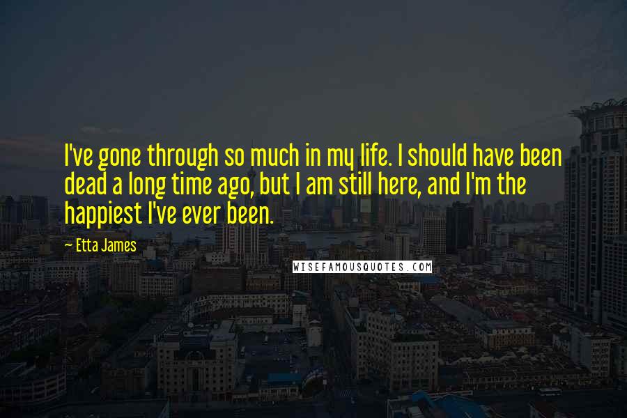 Etta James Quotes: I've gone through so much in my life. I should have been dead a long time ago, but I am still here, and I'm the happiest I've ever been.
