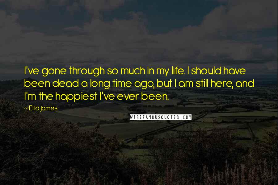 Etta James Quotes: I've gone through so much in my life. I should have been dead a long time ago, but I am still here, and I'm the happiest I've ever been.