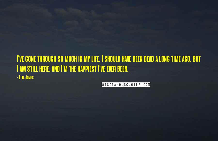 Etta James Quotes: I've gone through so much in my life. I should have been dead a long time ago, but I am still here, and I'm the happiest I've ever been.