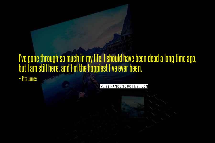 Etta James Quotes: I've gone through so much in my life. I should have been dead a long time ago, but I am still here, and I'm the happiest I've ever been.