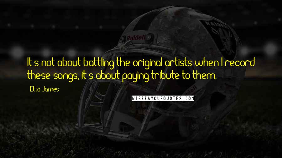 Etta James Quotes: It's not about battling the original artists when I record these songs, it's about paying tribute to them.