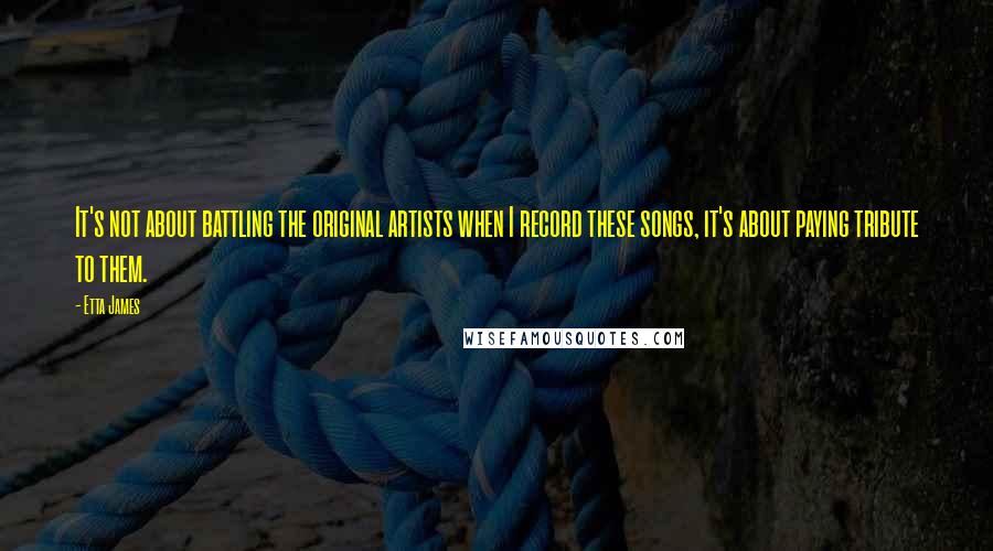 Etta James Quotes: It's not about battling the original artists when I record these songs, it's about paying tribute to them.