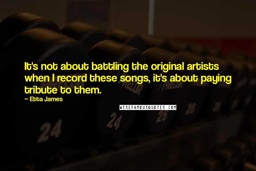Etta James Quotes: It's not about battling the original artists when I record these songs, it's about paying tribute to them.