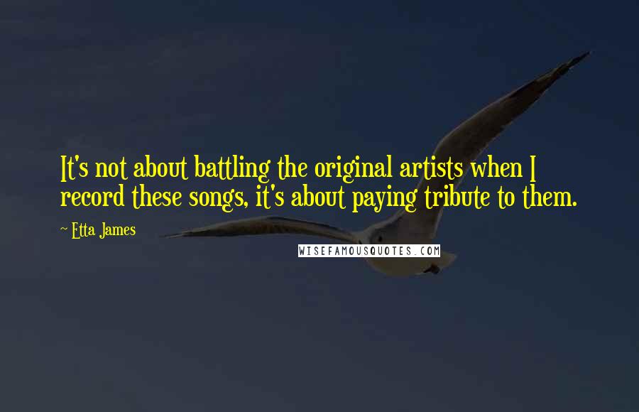 Etta James Quotes: It's not about battling the original artists when I record these songs, it's about paying tribute to them.