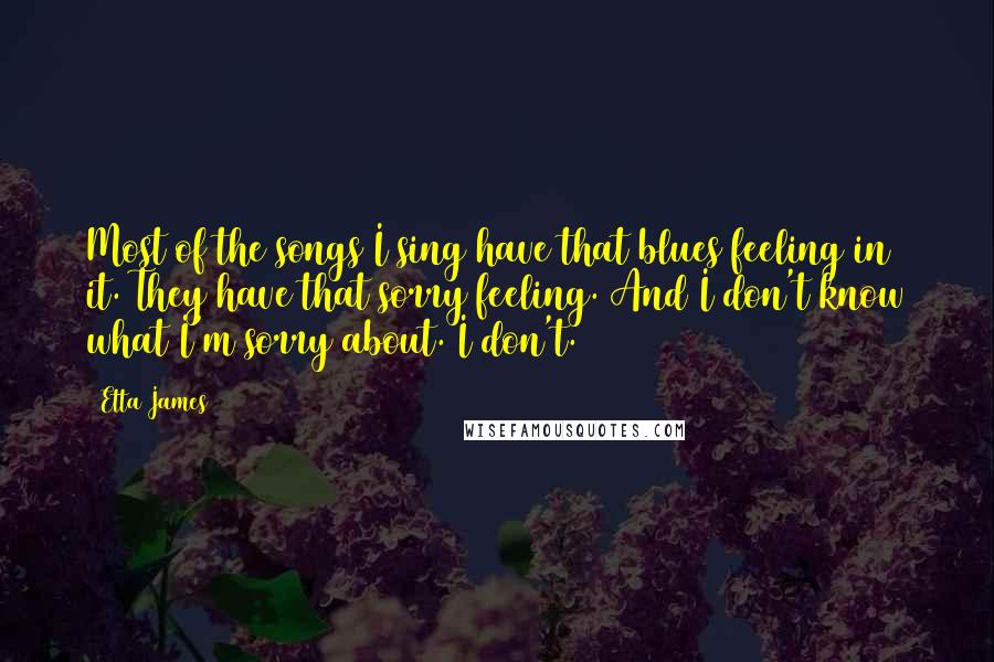 Etta James Quotes: Most of the songs I sing have that blues feeling in it. They have that sorry feeling. And I don't know what I'm sorry about. I don't.