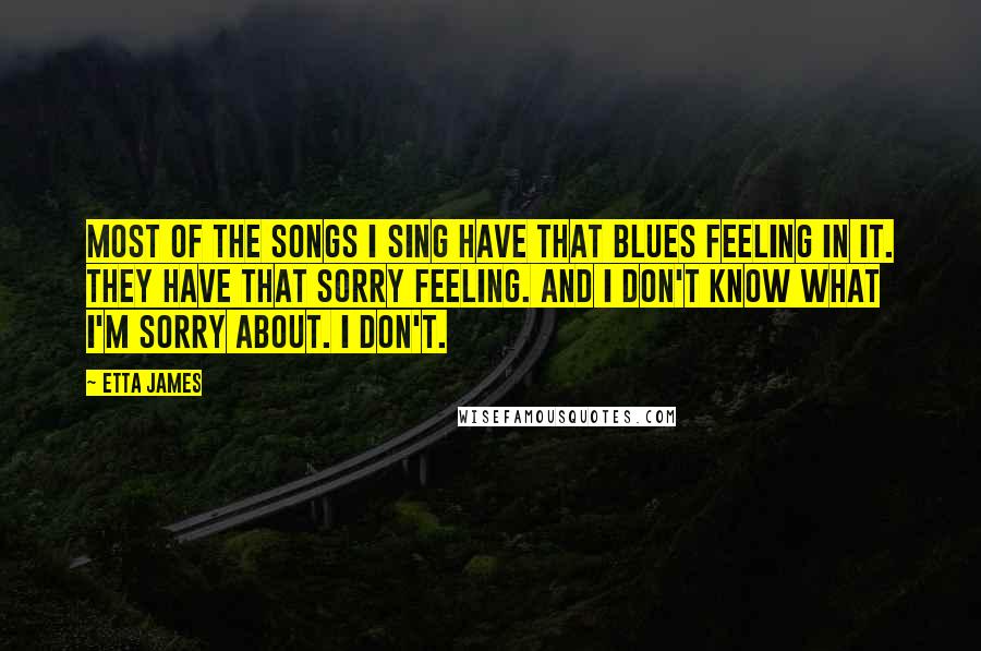 Etta James Quotes: Most of the songs I sing have that blues feeling in it. They have that sorry feeling. And I don't know what I'm sorry about. I don't.