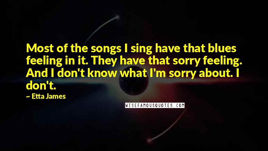 Etta James Quotes: Most of the songs I sing have that blues feeling in it. They have that sorry feeling. And I don't know what I'm sorry about. I don't.