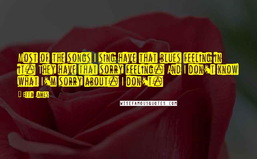 Etta James Quotes: Most of the songs I sing have that blues feeling in it. They have that sorry feeling. And I don't know what I'm sorry about. I don't.