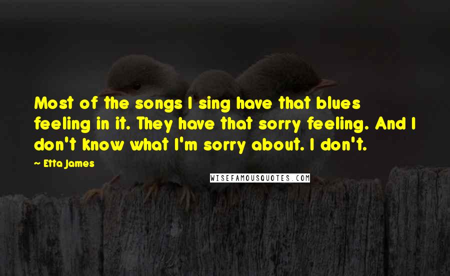 Etta James Quotes: Most of the songs I sing have that blues feeling in it. They have that sorry feeling. And I don't know what I'm sorry about. I don't.