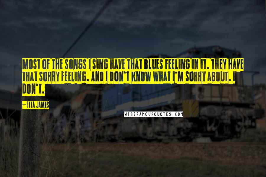 Etta James Quotes: Most of the songs I sing have that blues feeling in it. They have that sorry feeling. And I don't know what I'm sorry about. I don't.