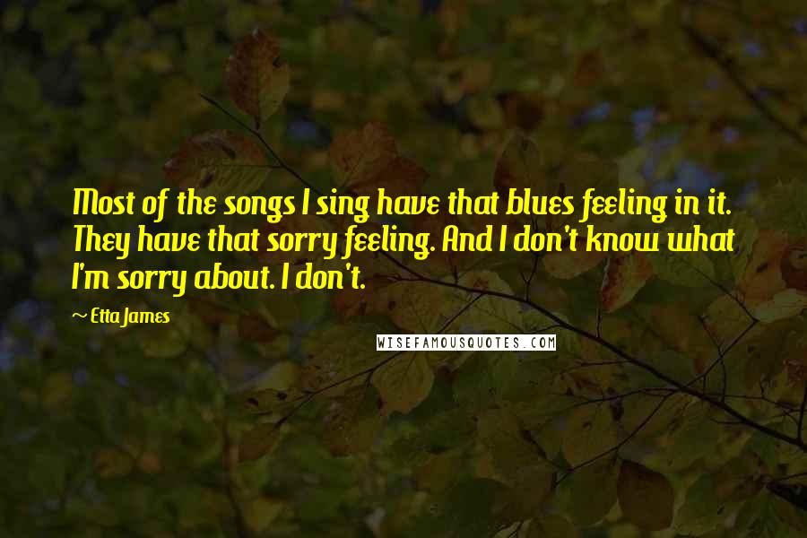 Etta James Quotes: Most of the songs I sing have that blues feeling in it. They have that sorry feeling. And I don't know what I'm sorry about. I don't.