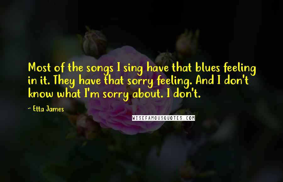 Etta James Quotes: Most of the songs I sing have that blues feeling in it. They have that sorry feeling. And I don't know what I'm sorry about. I don't.