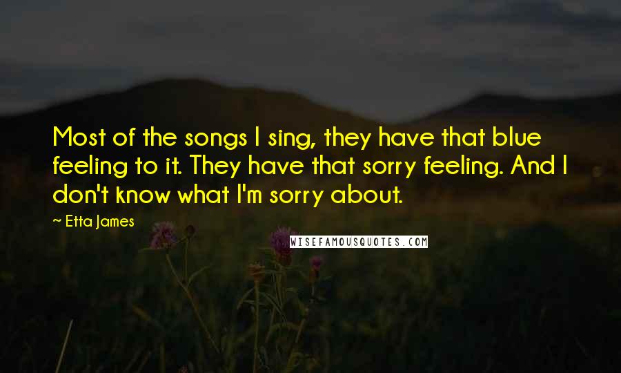 Etta James Quotes: Most of the songs I sing, they have that blue feeling to it. They have that sorry feeling. And I don't know what I'm sorry about.