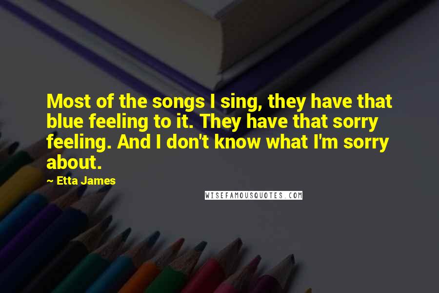 Etta James Quotes: Most of the songs I sing, they have that blue feeling to it. They have that sorry feeling. And I don't know what I'm sorry about.