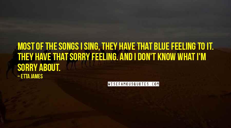 Etta James Quotes: Most of the songs I sing, they have that blue feeling to it. They have that sorry feeling. And I don't know what I'm sorry about.